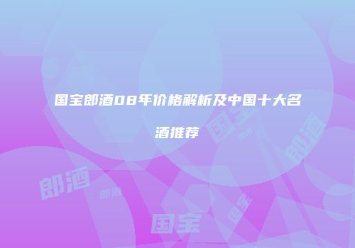 国宝郎酒08年价格解析及中国十大名酒推荐