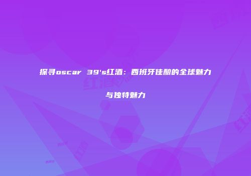 探寻oscar 39's红酒：西班牙佳酿的全球魅力与独特魅力
