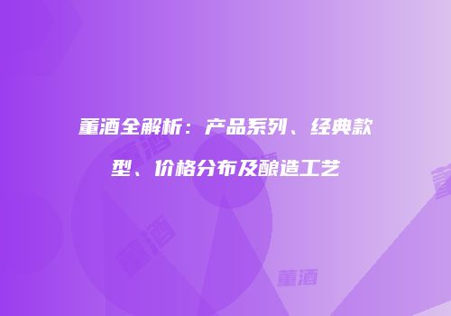 董酒全解析：产品系列、经典款型、价格分布及酿造工艺