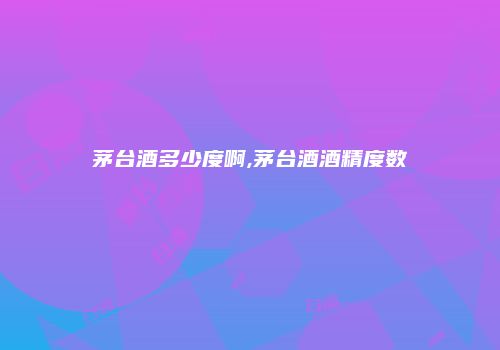 茅台酒多少度啊,茅台酒酒精度数