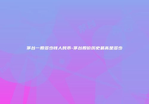 茅台一股多少钱人民币-茅台股价历史最高是多少