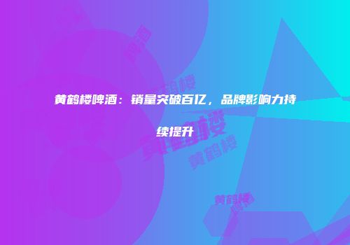黄鹤楼啤酒：销量突破百亿，品牌影响力持续提升
