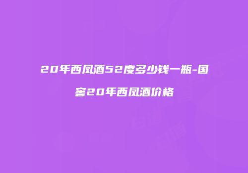 20年西凤酒52度多少钱一瓶-国窖20年西凤酒价格