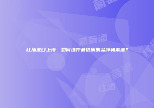 红酒进口上海，如何选择最优质的品牌和渠道？