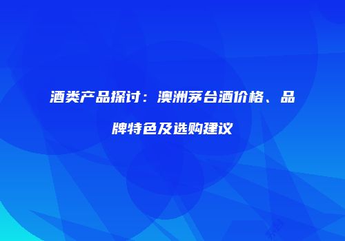 酒类产品探讨：澳洲茅台酒价格、品牌特色及选购建议