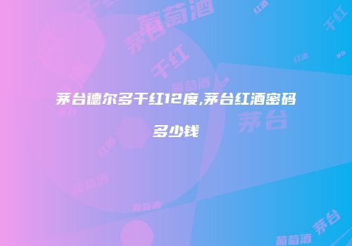 茅台德尔多干红12度,茅台红酒密码多少钱