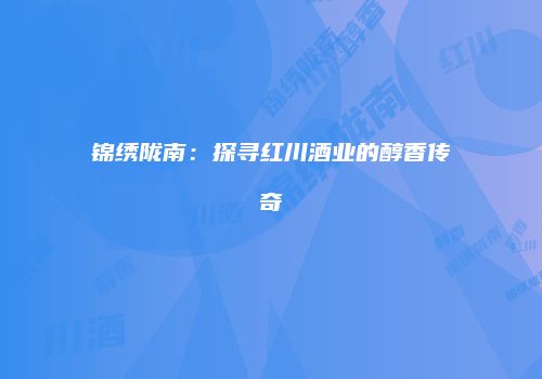 锦绣陇南：探寻红川酒业的醇香传奇