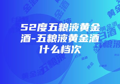 52度五粮液黄金酒-五粮液黄金酒什么档次