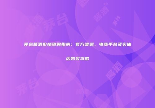 茅台酱酒价格查询指南：官方渠道、电商平台及实体店购买攻略