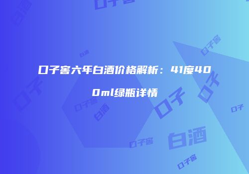 口子窖六年白酒价格解析：41度400ml绿瓶详情