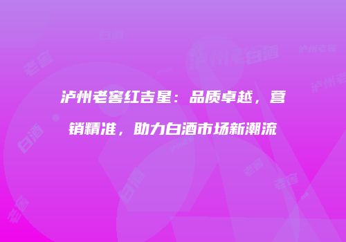 泸州老窖红吉星：品质卓越，营销精准，助力白酒市场新潮流