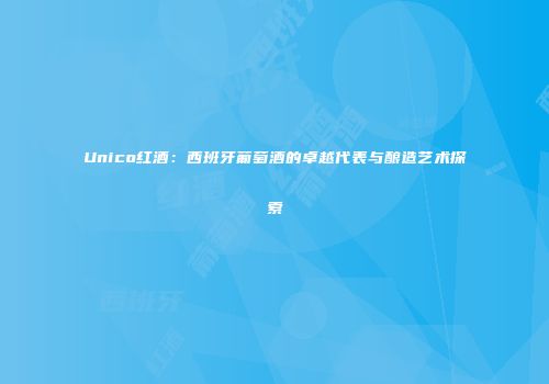 Unico红酒：西班牙葡萄酒的卓越代表与酿造艺术探索