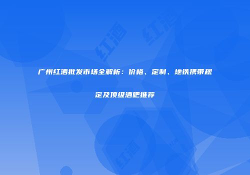 广州红酒批发市场全解析：价格、定制、地铁携带规定及顶级酒吧推荐