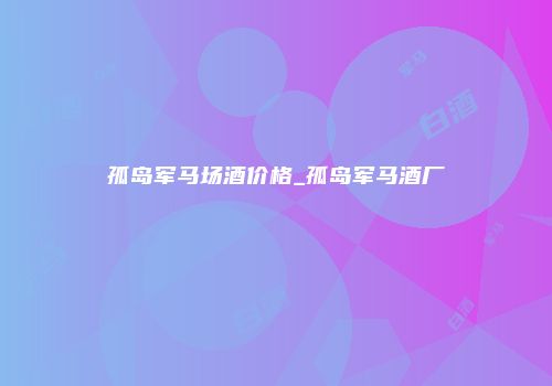 孤岛军马场酒价格_孤岛军马酒厂