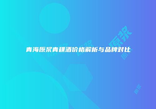 青海原浆青稞酒价格解析与品牌对比