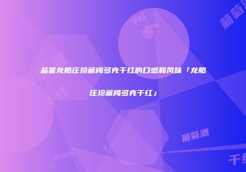 品鉴龙船庄珍藏梅多克干红的口感和风味「龙船庄珍藏梅多克干红」