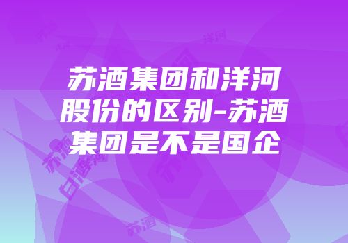 苏酒集团和洋河股份的区别-苏酒集团是不是国企