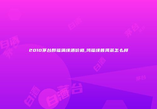 2010茅台醇福满缘酒价格,鸿福缘普洱茶怎么样
