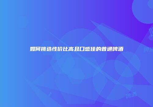 如何挑选性价比高且口感佳的普通啤酒