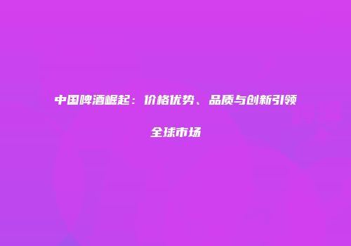 中国啤酒崛起：价格优势、品质与创新引领全球市场