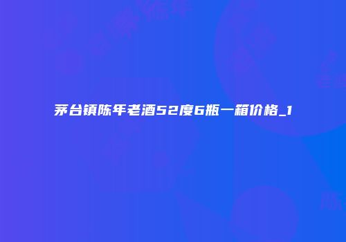 茅台镇陈年老酒52度6瓶一箱价格_1