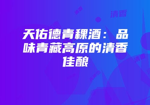 天佑德青稞酒：品味青藏高原的清香佳酿