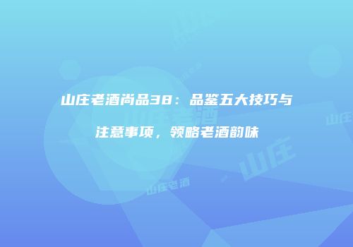 山庄老酒尚品38：品鉴五大技巧与注意事项，领略老酒韵味
