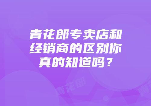 青花郎专卖店和经销商的区别你真的知道吗？
