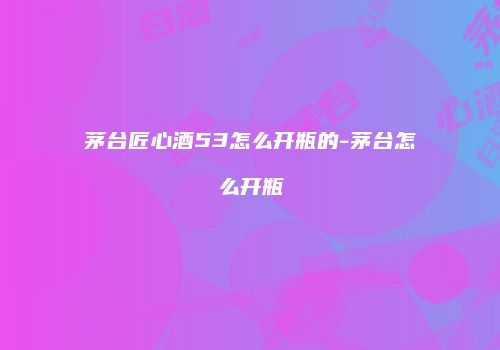 茅台匠心酒53怎么开瓶的-茅台怎么开瓶