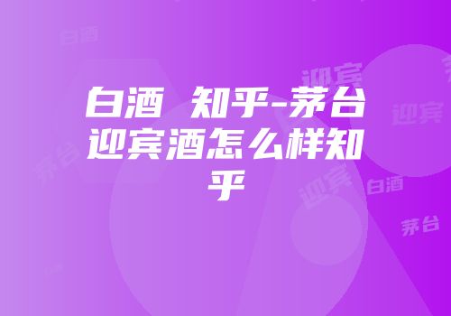 白酒 知乎-茅台迎宾酒怎么样知乎