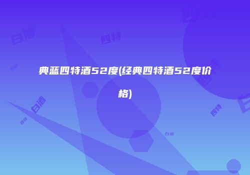 典蓝四特酒52度(经典四特酒52度价格)