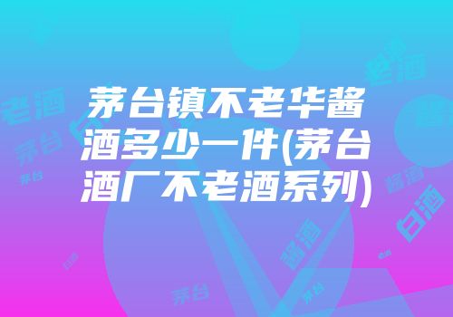 茅台镇不老华酱酒多少一件(茅台酒厂不老酒系列)