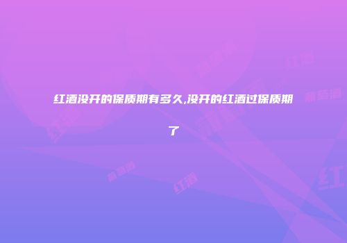 红酒没开的保质期有多久,没开的红酒过保质期了