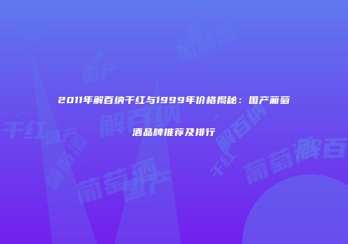 2011年解百纳干红与1999年价格揭秘：国产葡萄酒品牌推荐及排行