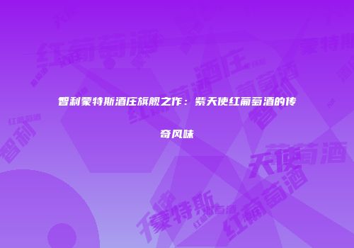 智利蒙特斯酒庄旗舰之作：紫天使红葡萄酒的传奇风味