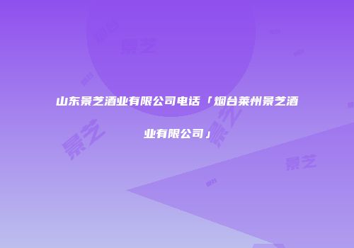 山东景芝酒业有限公司电话「烟台莱州景芝酒业有限公司」