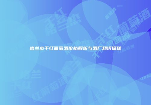 格兰杰干红葡萄酒价格解析与酒厂知识探秘