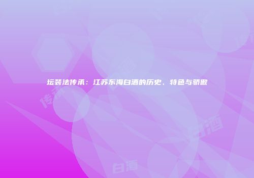 坛装法传承：江苏东海白酒的历史、特色与骄傲