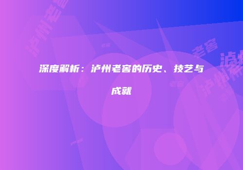 深度解析：泸州老窖的历史、技艺与成就