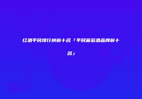 红酒平民排行榜前十名「平民葡萄酒品牌前十名」