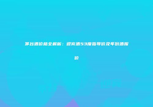 茅台酒价格全解析：迎宾酒53度指导价及年份酒报价