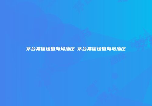 茅台集团法国海玛酒庄-茅台集团法国海马酒庄