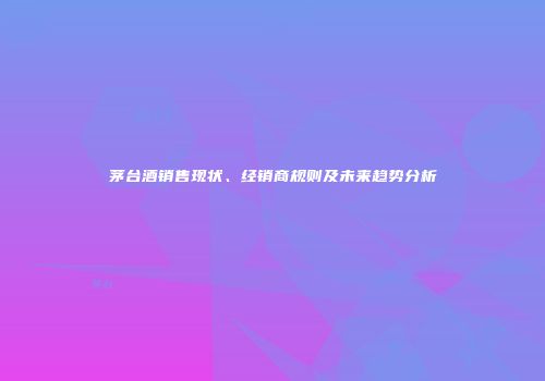 茅台酒销售现状、经销商规则及未来趋势分析