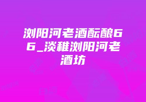 浏阳河老酒酝酿66_淡稚浏阳河老酒坊