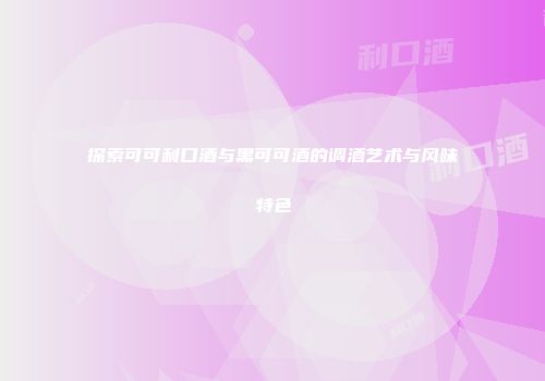 探索可可利口酒与黑可可酒的调酒艺术与风味特色