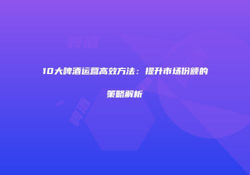 10大啤酒运营高效方法：提升市场份额的策略解析