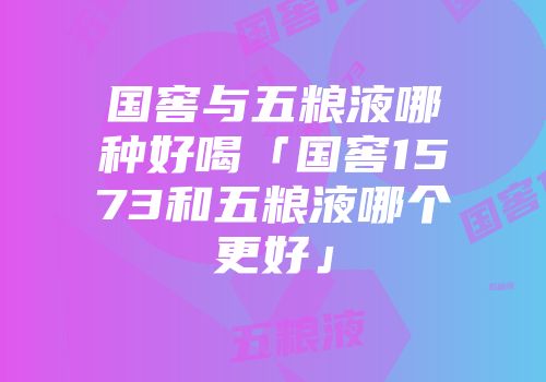国窖与五粮液哪种好喝「国窖1573和五粮液哪个更好」