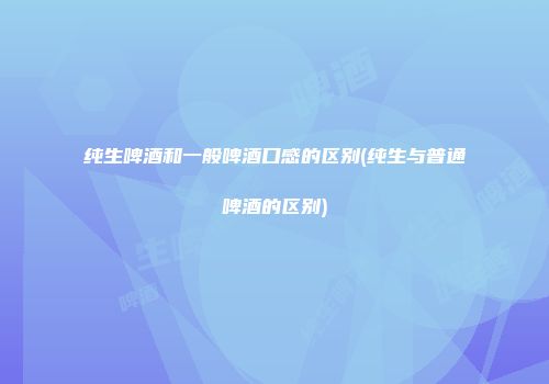 纯生啤酒和一般啤酒口感的区别(纯生与普通啤酒的区别)