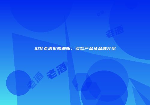 山壮老酒价格解析：多款产品及品牌介绍