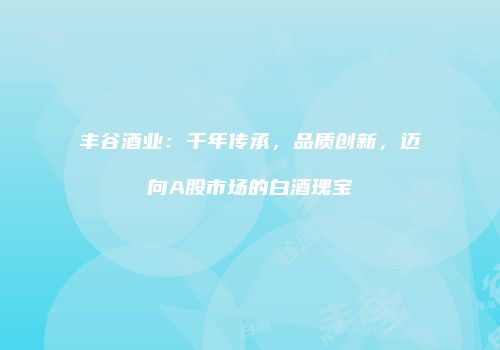 丰谷酒业：千年传承，品质创新，迈向A股市场的白酒瑰宝
